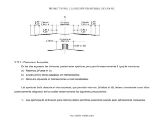 PROYECTO VIAL I. LA SECCIÓN TRANSVERSAL DE UNA VÍA.
ING. SIMÓN TORREALBA
3.12.1.- Divisoria en Autopistas.
En las vías expresas, las divisorias pueden tener aperturas para permitir esencialmente 3 tipos de maniobras:
a) Retornos. (Vuelta en U)
b) Cruces a nivel de las calzadas, en intersecciones.
c) Giros a la izquierda en intersecciones a nivel canalizadas.
Las aperturas de la divisoria en vías expresas, que permitan retornos, (Vueltas en U), deben considerarse como sitios
potencialmente peligrosos, en los cuales deben tomarse las siguientes precauciones:
1.- Las aperturas de la divisoria para retornos deben permitirse solamente cuando sean estrictamente necesarias.
 
