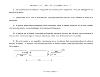 PROYECTO VIAL I. LA SECCIÓN TRANSVERSAL DE UNA VÍA.
ING. SIMÓN TORREALBA
2.- Las aperturas de divisoria hechas para permitir las maniobras en los Dispositivos a Nivel, no deben permitir las
maniobras de retorno.
3.- Deben contar con un canal de desaceleración, cuya longitud debe ser adecuada para la velocidad de diseño de la
vía expresa.
4.- El giro de retorno debe contemplarse como comenzando desde la posición de parada. Por lo tanto, el radio
mínimo de giro debe ser el especificado para el vehículo de diseño escogido.
En el caso de que la divisoria contemplada en la sección transversal típica no sea suficiente, debe proyectarse el
ensanche de la misma hasta lograr el adecuado radio de giro, más el canal de desaceleración mencionado.
5.- En zonas rurales, no son aceptables maniobras de retorno simultáneas. Cada apertura deberá permitir sólo una
maniobra de retorno. Las aperturas para maniobras de retorno de sentido contrario, deben estar separadas por lo menos
750 m entre si.
 