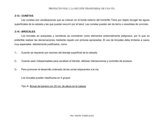 PROYECTO VIAL I. LA SECCIÓN TRANSVERSAL DE UNA VÍA.
ING. SIMÓN TORREALBA
3.13.- CUNETAS.
Las cunetas son canalizaciones que se colocan en el borde externo del hombrillo Tiene por objeto recoger las aguas
superficiales de la calzada y las que puedan escurrir por el talud. Las cunetas pueden ser de tierra o revestidas de concreto.
3.14.- BROCALES.
Los brocales en autopistas y carreteras se consideran como elementos potencialmente peligrosos, por lo que es
preferible realizar las demarcaciones mediante rayado con pinturas apropiadas. El uso de brocales debe limitarse a casos
muy especiales, debidamente justificados, como:
1.- Cuando se requieran por razones del drenaje superficial de la calzada.
2.- Cuando sean indispensables para canalizar el tránsito, delinear intersecciones y controles de accesos.
3.- Para promover el desarrollo ordenado de las zonas adyacentes a la vía.
Los brocales pueden clasificarse en 4 grupos
Tipo A- Brocal de barrera con 20 cm. de altura en la cabeza
 