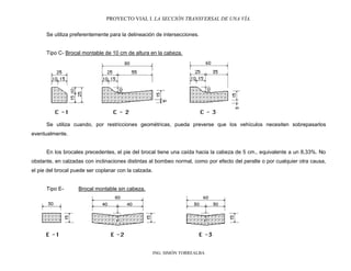 PROYECTO VIAL I. LA SECCIÓN TRANSVERSAL DE UNA VÍA.
ING. SIMÓN TORREALBA
Se utiliza preferentemente para la delineación de intersecciones.
Tipo C- Brocal montable de 10 cm de altura en la cabeza.
Se utiliza cuando, por restricciones geométricas, pueda preverse que los vehículos necesiten sobrepasarlos
eventualmente.
En los brocales precedentes, el pie del brocal tiene una caída hacia la cabeza de 5 cm., equivalente a un 8,33%. No
obstante, en calzadas con inclinaciones distintas al bombeo normal, como por efecto del peralte o por cualquier otra causa,
el pie del brocal puede ser coplanar con la calzada.
Tipo E- Brocal montable sin cabeza.
 