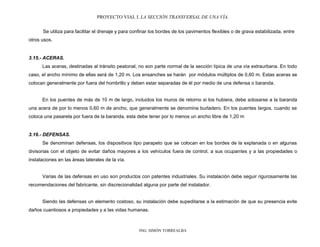 PROYECTO VIAL I. LA SECCIÓN TRANSVERSAL DE UNA VÍA.
ING. SIMÓN TORREALBA
Se utiliza para facilitar el drenaje y para confinar los bordes de los pavimentos flexibles o de grava estabilizada, entre
otros usos.
3.15.- ACERAS.
Las aceras, destinadas al tránsito peatonal, no son parte normal de la sección típica de una vía extraurbana. En todo
caso, el ancho mínimo de ellas será de 1,20 m. Los ensanches se harán por módulos múltiplos de 0,60 m. Estas aceras se
colocan generalmente por fuera del hombrillo y deben estar separadas de él por medio de una defensa o baranda.
En los puentes de más de 10 m de largo, incluidos los muros de retorno si los hubiera, debe adosarse a la baranda
una acera de por lo menos 0,60 m de ancho, que generalmente se denomina burladero. En los puentes largos, cuando se
coloca una pasarela por fuera de la baranda, esta debe tener por lo menos un ancho libre de 1,20 m
3.16.- DEFENSAS.
Se denominan defensas, los dispositivos tipo parapeto que se colocan en los bordes de la explanada o en algunas
divisorias con el objeto de evitar daños mayores a los vehículos fuera de control, a sus ocupantes y a las propiedades o
instalaciones en las áreas laterales de la vía.
Varias de las defensas en uso son productos con patentes industriales. Su instalación debe seguir rigurosamente las
recomendaciones del fabricante, sin discrecionalidad alguna por parte del instalador.
Siendo las defensas un elemento costoso, su instalación debe supeditarse a la estimación de que su presencia evite
daños cuantiosos a propiedades y a las vidas humanas.
 