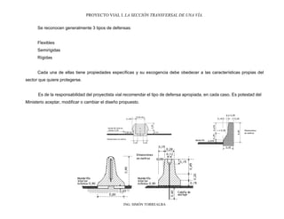 PROYECTO VIAL I. LA SECCIÓN TRANSVERSAL DE UNA VÍA.
ING. SIMÓN TORREALBA
Se reconocen generalmente 3 tipos de defensas:
Flexibles
Semirígidas
Rígidas
Cada una de ellas tiene propiedades específicas y su escogencia debe obedecer a las características propias del
sector que quiere protegerse.
Es de la responsabilidad del proyectista vial recomendar el tipo de defensa apropiada, en cada caso. Es potestad del
Ministerio aceptar, modificar o cambiar el diseño propuesto.
 