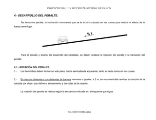 PROYECTO VIAL I. LA SECCIÓN TRANSVERSAL DE UNA VÍA.
ING. SIMÓN TORREALBA
4.- DESARROLLO DEL PERALTE.
Se denomina peralte, la inclinación transversal que se le da a la calzada en las curvas para reducir el efecto de la
fuerza centrífuga.
Para el estudio y diseño del desarrollo del peraltado, se deben analizar la rotación del peralte y la transición del
peralte.
4.1.- ROTACIÓN DEL PERALTE.
1.- Los hombrillos deben formar un solo plano con la semicalzada adyacente, tanto en recta como en las curvas.
2.- En vías sin divisoria o con divisorias de barrera menores o iguales a 3 m, es recomendable realizar la rotación de la
calzada por el eje que define el alineamiento y las cotas de la rasante.
La rotación del peralte se realiza según la secuencia indicada en el esquema que sigue.
 