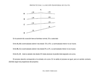 PROYECTO VIAL I. LA SECCIÓN TRANSVERSAL DE UNA VÍA.
ING. SIMÓN TORREALBA
En la posición A, la sección tiene el bombeo normal, 2% a cada lado
Entre A y B, la semicalzada exterior rota desde -2% a 0%. La semicalzada interior no se mueve.
Entre B y C, la semicalzada exterior rota desde 0% a 2%. La semicalzada interior no se mueve.
Entre C y D , toda la calzada rota desde 2% hasta alcanzar el peralte total asignado a la curva.
El proceso descrito corresponde a la entrada a la curva. En la salida el proceso es igual, pero en sentido contrario.
(Sentido según las progresivas del proyecto)
 