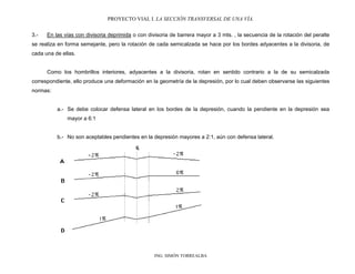 PROYECTO VIAL I. LA SECCIÓN TRANSVERSAL DE UNA VÍA.
ING. SIMÓN TORREALBA
3.- En las vías con divisoria deprimida o con divisoria de barrera mayor a 3 mts. , la secuencia de la rotación del peralte
se realiza en forma semejante, pero la rotación de cada semicalzada se hace por los bordes adyacentes a la divisoria, de
cada una de ellas.
Como los hombrillos interiores, adyacentes a la divisoria, rotan en sentido contrario a la de su semicalzada
correspondiente, ello produce una deformación en la geometría de la depresión, por lo cual deben observarse las siguientes
normas:
a.- Se debe colocar defensa lateral en los bordes de la depresión, cuando la pendiente en la depresión sea
mayor a 6:1
b.- No son aceptables pendientes en la depresión mayores a 2:1, aún con defensa lateral.
 