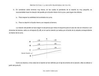 PROYECTO VIAL I. LA SECCIÓN TRANSVERSAL DE UNA VÍA.
ING. SIMÓN TORREALBA
4.- En carreteras sobre terrenos muy llanos, en las cuales la pendiente de la rasante es muy pequeña, es
recomendable hacer la rotación del peralte por el borde interior de la curva, para lograr dos efectos.
a.- Para mejorar la visibilidad de la entrada a la curva.
b.- Para no deprimir el borde interno con respecto al terreno.
La rotación del peralte se hace según la secuencia que indica el esquema para el caso de vías sin divisoria o con
divisorias de barrera, salvo en el trayecto C a D, en el cual la rotación se realiza por el borde de la calzada correspondiente
al interior de la curva.
Como se observa, si las cotas de la rasante se han definido por el eje de simetría de la sección, ellas se alteran a
partir del punto C.
 