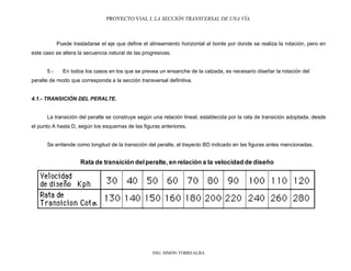 PROYECTO VIAL I. LA SECCIÓN TRANSVERSAL DE UNA VÍA.
ING. SIMÓN TORREALBA
Puede trasladarse el eje que define el alineamiento horizontal al borde por donde se realiza la rotación, pero en
este caso se altera la secuencia natural de las progresivas.
5.- En todos los casos en los que se prevea un ensanche de la calzada, es necesario diseñar la rotación del
peralte de modo que corresponda a la sección transversal definitiva.
4.1.- TRANSICIÓN DEL PERALTE.
La transición del peralte se construye según una relación lineal, establecida por la rata de transición adoptada, desde
el punto A hasta D, según los esquemas de las figuras anteriores.
Se entiende como longitud de la transición del peralte, el trayecto BD indicado en las figuras antes mencionadas.
Rata de transición delperalte, en relación a la velocidad de diseño
 