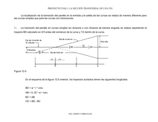 PROYECTO VIAL I. LA SECCIÓN TRANSVERSAL DE UNA VÍA.
ING. SIMÓN TORREALBA
La localización de la transición del peralte en la entrada y la salida de las curvas se realiza de manera diferente para
las curvas simples que para las curvas con transiciones.
1.- La transición del peralte en curvas simples sin divisoria o con divisoria de barrera angosta se realiza repartiendo el
trayecto BD calculado en 2/3 antes del comienzo de la curva y 1/3 dentro de la curva.
Figura 12-5
En el esquema de la figura 12-5 anterior, los trayectos acotados tienen las siguientes longitudes:
BD = w * i * cot
AB = 0, 02 * w * cot
BC = AB
CD = BD - BC
 