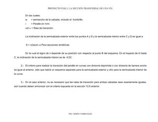 PROYECTO VIAL I. LA SECCIÓN TRANSVERSAL DE UNA VÍA.
ING. SIMÓN TORREALBA
En las cuales:
w = semiancho de la calzada, incluido el hombrillo.
i = Peralte en m/m.
cot = Rata de transición.
La inclinación de la semicalzada exterior entre los puntos A y D y la semicalzada interior entre C y D es igual a:
S = x/(wcot ) Para secciones simétricas
En la cual el signo de x depende de su posición con respecto al punto B del esquema. En el trayecto de A hasta
C, la inclinación de la semicalzada interior es de -0,02.
2.- El criterio para realizar la transición del peralte en curvas con divisoria deprimida o con divisoria de barrera ancha
es igual al anterior, sólo que habrá un esquema separado para la semicalzada exterior y otro para la semicalzada interior de
la curva.
3.- En el caso anterior, no es necesario que las ratas de transición para ambas calzadas sean exactamente iguales,
aún cuando deben armonizar con el criterio expuesto en la sección 12.6 anterior.
 
