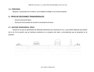 PROYECTO VIAL I. LA SECCIÓN TRANSVERSAL DE UNA VÍA.
ING. SIMÓN TORREALBA
1.6.- TRINCHERA.
Banqueo o excavación de un terreno, con el objetivo de llegar a una cota de proyecto.
2.- TIPOS DE SECCIONES TRANSVERSALES.
- Sección transversal típica.
- Secciones transversales de acuerdo al movimiento de tierras.
2.1.- SECCIÓN TRANSVERSAL TÍPICA.
Sección en la que se representan los diferentes elementos que componen la vía, y cuyo diseño depende del carácter
de la vía. Es la sección que se mantiene constante en un proyecto vial, salvo a circunstancias que se presenten en el
proyecto.
 