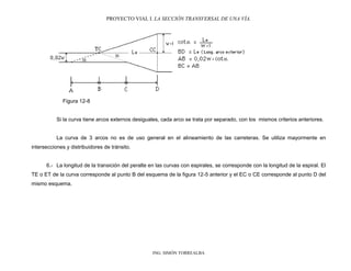 PROYECTO VIAL I. LA SECCIÓN TRANSVERSAL DE UNA VÍA.
ING. SIMÓN TORREALBA
Figura 12-8
Si la curva tiene arcos externos desiguales, cada arco se trata por separado, con los mismos criterios anteriores.
La curva de 3 arcos no es de uso general en el alineamiento de las carreteras. Se utiliza mayormente en
intersecciones y distribuidores de tránsito.
6.- La longitud de la transición del peralte en las curvas con espirales, se corresponde con la longitud de la espiral. El
TE o ET de la curva corresponde al punto B del esquema de la figura 12-5 anterior y el EC o CE corresponde al punto D del
mismo esquema.
 