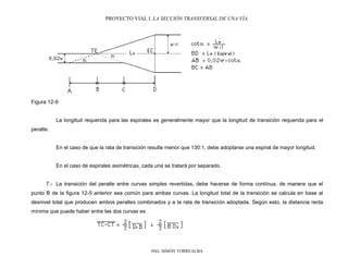 PROYECTO VIAL I. LA SECCIÓN TRANSVERSAL DE UNA VÍA.
ING. SIMÓN TORREALBA
Figura 12-9
La longitud requerida para las espirales es generalmente mayor que la longitud de transición requerida para el
peralte.
En el caso de que la rata de transición resulte menor que 130:1, debe adoptarse una espiral de mayor longitud.
En el caso de espirales asimétricas, cada una se tratará por separado.
7.- La transición del peralte entre curvas simples revertidas, debe hacerse de forma contínua, de manera que el
punto B de la figura 12-5 anterior sea común para ambas curvas. La longitud total de la transición se calcula en base al
desnivel total que producen ambos peraltes combinados y a la rata de transición adoptada. Según esto, la distancia recta
mínima que puede haber entre las dos curvas es
 