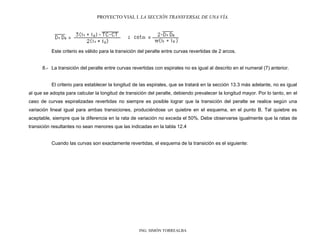 PROYECTO VIAL I. LA SECCIÓN TRANSVERSAL DE UNA VÍA.
ING. SIMÓN TORREALBA
Este criterio es válido para la transición del peralte entre curvas revertidas de 2 arcos.
8.- La transición del peralte entre curvas revertidas con espirales no es igual al descrito en el numeral (7) anterior.
El criterio para establecer la longitud de las espirales, que se tratará en la sección 13.3 más adelante, no es igual
al que se adopta para calcular la longitud de transición del peralte, debiendo prevalecer la longitud mayor. Por lo tanto, en el
caso de curvas espiralizadas revertidas no siempre es posible lograr que la transición del peralte se realice según una
variación lineal igual para ambas transiciones, produciéndose un quiebre en el esquema, en el punto B. Tal quiebre es
aceptable, siempre que la diferencia en la rata de variación no exceda el 50%. Debe observarse igualmente que la ratas de
transición resultantes no sean menores que las indicadas en la tabla 12.4
Cuando las curvas son exactamente revertidas, el esquema de la transición es el siguiente:
 