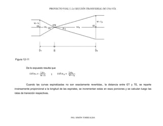 PROYECTO VIAL I. LA SECCIÓN TRANSVERSAL DE UNA VÍA.
ING. SIMÓN TORREALBA
Figura 12-11
De lo expuesto resulta que
Cuando las curvas espiralizadas no son exactamente revertidas., la distancia entre ET y TE, se reparte
inversamente proporcional a la longitud de las espirales, se incrementan estas en esas porciones y se calculan luego las
ratas de transición respectivas.
 