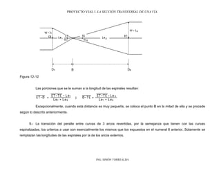 PROYECTO VIAL I. LA SECCIÓN TRANSVERSAL DE UNA VÍA.
ING. SIMÓN TORREALBA
Figura 12-12
Las porciones que se le suman a la longitud de las espirales resultan:
Excepcionalmente, cuando esta distancia es muy pequeña, se coloca el punto B en la mitad de ella y se procede
según lo descrito anteriormente.
9.- La transición del peralte entre curvas de 3 arcos revertidas, por la semejanza que tienen con las curvas
espiralizadas, los criterios a usar son esencialmente los mismos que los expuestos en el numeral 8 anterior. Solamente se
remplazan las longitudes de las espirales por la de los arcos externos.
 