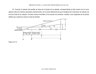 PROYECTO VIAL I. LA SECCIÓN TRANSVERSAL DE UNA VÍA.
ING. SIMÓN TORREALBA
10.- Cuando la rotación del peralte se hace por el borde de la calzada, correspondiente al lado interior de la curva,
aplican todos los criterios expuestos anteriormente, con la única diferencia de que la longitud de la transición se calcula con
el ancho total de la calzada, incluidos ambos hombrillos. Si la sección es simétrica, resultan unas longitudes de transición
dobles que cuando se rota por el eje de simetría.
Figura 12-13
 