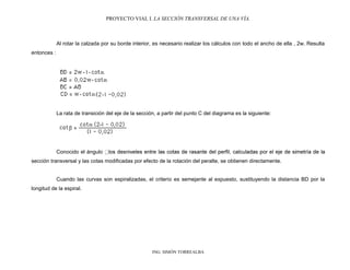 PROYECTO VIAL I. LA SECCIÓN TRANSVERSAL DE UNA VÍA.
ING. SIMÓN TORREALBA
Al rotar la calzada por su borde interior, es necesario realizar los cálculos con todo el ancho de ella , 2w. Resulta
entonces :
La rata de transición del eje de la sección, a partir del punto C del diagrama es la siguiente:
Conocido el ángulo
sección transversal y las cotas modificadas por efecto de la rotación del peralte, se obtienen directamente.
Cuando las curvas son espiralizadas, el criterio es semejante al expuesto, sustituyendo la distancia BD por la
longitud de la espiral.
 