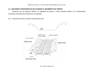 PROYECTO VIAL I. LA SECCIÓN TRANSVERSAL DE UNA VÍA.
ING. SIMÓN TORREALBA
2.2.- SECCIONES TRANSVERSALES DE ACUERDO AL MOVIMIENTO DE TIERRAS.
Secciones que se producen debido a la topografía del terreno y tienen estrecha relación con el alineamiento
horizontal y el alineamiento vertical de la vía diseñada.
2.2.1.- Sección de trinchera: Sección transversal de corte.
 