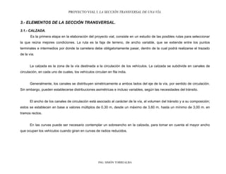 PROYECTO VIAL I. LA SECCIÓN TRANSVERSAL DE UNA VÍA.
ING. SIMÓN TORREALBA
3.- ELEMENTOS DE LA SECCIÓN TRANSVERSAL.
3.1.- CALZADA.
Es la primera etapa en la elaboración del proyecto vial, consiste en un estudio de las posibles rutas para seleccionar
la que reúna mejores condiciones. La ruta es la faja de terreno, de ancho variable, que se extiende entre los puntos
terminales e intermedios por donde la carretera debe obligatoriamente pasar, dentro de la cual podrá realizarse el trazado
de la vía.
La calzada es la zona de la vía destinada a la circulación de los vehículos. La calzada se subdivide en canales de
circulación, en cada uno de cuales, los vehículos circulan en fila india.
Generalmente, los canales se distribuyen simétricamente a ambos lados del eje de la vía, por sentido de circulación.
Sin embargo, pueden establecerse distribuciones asimétricas e incluso variables, según las necesidades del tránsito.
El ancho de los canales de circulación está asociado al carácter de la vía, al volumen del tránsito y a su composición;
estos se establecen en base a valores múltiplos de 0,30 m, desde un máximo de 3,60 m, hasta un mínimo de 3,00 m. en
tramos rectos.
En las curvas puede ser necesario contemplar un sobreancho en la calzada, para tomar en cuenta el mayor ancho
que ocupan los vehículos cuando giran en curvas de radios reducidos.
 