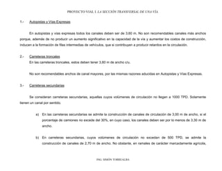 PROYECTO VIAL I. LA SECCIÓN TRANSVERSAL DE UNA VÍA.
ING. SIMÓN TORREALBA
1.- Autopistas y Vías Expresas
En autopistas y vías expresas todos los canales deben ser de 3,60 m. No son recomendables canales más anchos
porque, además de no producir un aumento significativo en la capacidad de la vía y aumentar los costos de construcción,
inducen a la formación de filas intermedias de vehículos, que si contribuyen a producir retardos en la circulación.
2.- Carreteras troncales
En las carreteras troncales, estos deben tener 3,60 m de ancho c/u.
No son recomendables anchos de canal mayores, por las mismas razones aducidas en Autopistas y Vías Expresas.
3.- Carreteras secundarias
Se consideran carreteras secundarias, aquellas cuyos volúmenes de circulación no llegan a 1000 TPD. Solamente
tienen un canal por sentido.
a) En las carreteras secundarias se admite la construcción de canales de circulación de 3,00 m de ancho, si el
porcentaje de camiones no excede del 30%, en cuyo caso, los canales deben ser por lo menos de 3,30 m de
ancho.
b) En carreteras secundarias, cuyos volúmenes de circulación no excedan de 500 TPD, se admite la
construcción de canales de 2,70 m de ancho. No obstante, en ramales de carácter marcadamente agrícola,
 