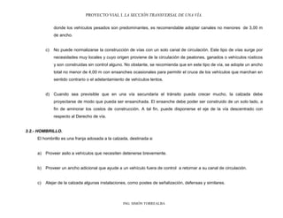 PROYECTO VIAL I. LA SECCIÓN TRANSVERSAL DE UNA VÍA.
ING. SIMÓN TORREALBA
donde los vehículos pesados son predominantes, es recomendable adoptar canales no menores de 3,00 m
de ancho.
c) No puede normalizarse la construcción de vías con un solo canal de circulación. Este tipo de vías surge por
necesidades muy locales y cuyo origen proviene de la circulación de peatones, ganados o vehículos rústicos
y son construidas sin control alguno. No obstante, se recomienda que en este tipo de vía, se adopte un ancho
total no menor de 4,00 m con ensanches ocasionales para permitir el cruce de los vehículos que marchan en
sentido contrario o el adelantamiento de vehículos lentos.
d) Cuando sea previsible que en una vía secundaria el tránsito pueda crecer mucho, la calzada debe
proyectarse de modo que pueda ser ensanchada. El ensanche debe poder ser construido de un solo lado, a
fin de aminorar los costos de construcción. A tal fin, puede disponerse el eje de la vía descentrado con
respecto al Derecho de vía.
3.2.- HOMBRILLO.
El hombrillo es una franja adosada a la calzada, destinada a:
a) Proveer asilo a vehículos que necesiten detenerse brevemente.
b) Proveer un ancho adicional que ayude a un vehículo fuera de control a retornar a su canal de circulación.
c) Alejar de la calzada algunas instalaciones, como postes de señalización, defensas y similares.
 