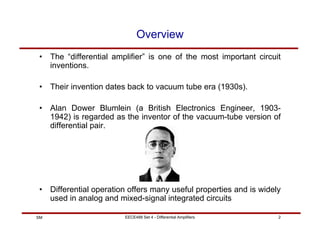EECE488 Set 4 - Differential Amplifiers 2
SM
Overview
• The “differential amplifier” is one of the most important circuit
inventions.
• Their invention dates back to vacuum tube era (1930s).
• Alan Dower Blumlein (a British Electronics Engineer, 1903-
1942) is regarded as the inventor of the vacuum-tube version of
differential pair.
• Differential operation offers many useful properties and is widely
used in analog and mixed-signal integrated circuits
 