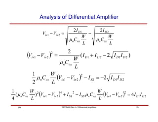 EECE488 Set 4 - Differential Amplifiers 20
SM
Analysis of Differential Amplifier
L
W
C
I
L
W
C
I
V
V
ox
n
D
ox
n
D
in
in
µ
µ
2
1
2
1
2
2
−
=
−
( ) )
2
(
2
2
1
2
1
2
2
1 D
D
D
D
ox
n
in
in I
I
I
I
L
W
C
V
V −
+
=
−
µ
( ) 2
1
2
2
1 2
2
1
D
D
SS
in
in
ox
n I
I
I
V
V
L
W
C −
=
−
−
µ
( ) ( ) 2
1
2
2
1
2
4
2
1
2
4
)
(
4
1
D
D
in
in
ox
n
SS
SS
in
in
ox
n I
I
V
V
L
W
C
I
I
V
V
L
W
C =
−
−
+
− µ
µ
 
