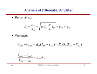 EECE488 Set 4 - Differential Amplifiers 23
SM
Analysis of Differential Amplifier
• For small vid:
• We have:
1
1 m
m
SS
ox
n
id
d
m g
g
I
L
W
C
v
i
G =
=
=
= µ
∂
∂
D
m
in
in
out
out
in
in
m
D
D
D
D
out
out
R
g
V
V
V
V
V
V
G
R
I
I
R
V
V
1
2
1
2
1
2
1
2
1
2
1 )
(
)
(
=
−
−
−
=
−
=
−
 