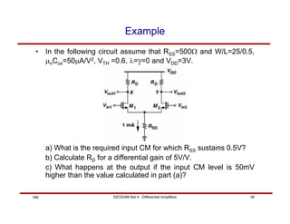EECE488 Set 4 - Differential Amplifiers 28
SM
Example
• In the following circuit assume that RSS=500Ω and W/L=25/0.5,
µnCox=50µA/V2, VTH =0.6, λ=γ=0 and VDD=3V.
a) What is the required input CM for which RSS sustains 0.5V?
b) Calculate RD for a differential gain of 5V/V.
c) What happens at the output if the input CM level is 50mV
higher than the value calculated in part (a)?
 