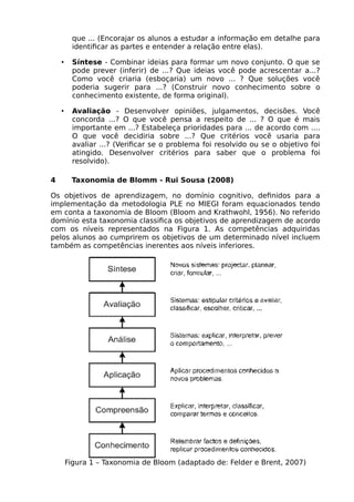 que ... (Encorajar os alunos a estudar a informação em detalhe para
identificar as partes e entender a relação entre elas).
• Síntese - Combinar ideias para formar um novo conjunto. O que se
pode prever (inferir) de ...? Que ideias você pode acrescentar a...?
Como você criaria (esboçaria) um novo ... ? Que soluções você
poderia sugerir para ...? (Construir novo conhecimento sobre o
conhecimento existente, de forma original).
• Avaliação - Desenvolver opiniões, julgamentos, decisões. Você
concorda ...? O que você pensa a respeito de ... ? O que é mais
importante em ...? Estabeleça prioridades para ... de acordo com ....
O que você decidiria sobre ...? Que critérios você usaria para
avaliar ...? (Verificar se o problema foi resolvido ou se o objetivo foi
atingido. Desenvolver critérios para saber que o problema foi
resolvido).
4 Taxonomia de Blomm - Rui Sousa (2008)
Os objetivos de aprendizagem, no domínio cognitivo, definidos para a
implementação da metodologia PLE no MIEGI foram equacionados tendo
em conta a taxonomia de Bloom (Bloom and Krathwohl, 1956). No referido
domínio esta taxonomia classifica os objetivos de aprendizagem de acordo
com os níveis representados na Figura 1. As competências adquiridas
pelos alunos ao cumprirem os objetivos de um determinado nível incluem
também as competências inerentes aos níveis inferiores.
Figura 1 – Taxonomia de Bloom (adaptado de: Felder e Brent, 2007)
 