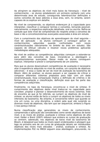 Ao atingirem os objetivos do nível mais baixo da hierarquia – nível de
conhecimento – os alunos estabelecem um primeiro contacto com uma
determinada área de estudo, conseguindo relembrar/citar definições e
outros conceitos de base adectos a essa área, sem, no entanto, serem
capazes de os explicar em detalhe.
No nível de compreensão, os objetivos endereçam já a capacidade para
interpretar, classificar e comparar termos e conceitos, tornando possível,
naturalmente, a respectiva explicação detalhada, oral ou escrita. Refira-se
contudo que este nível de compreensão diz respeito ainda a conceitos de
base e não a conceitos/sistemas avançados associados à área em estudo.
Com o cumprimento dos objetivos de aprendizagem do nível seguinte –
nível de aplicação - os alunos começam a conseguir aplicar os
conhecimentos adquiridos quando confrontados com novos
cenários/situações (obviamente no âmbito da área em estudo). São
capazes de efetuar cálculos e resolver novos problemas aplicando
metodologias adequadas.
No nível de análise as competências adquiridas começam a estender-se
para além dos conceitos de base, iniciando-se a abordagem a
conceitos/sistemas avançados. Desse modo os alunos conseguem
explicar, interpretar e prever o comportamento de um sistema.
Para que os alunos desenvolvam competências de avaliação é necessário
aliar à experiência adquirida no nível de análise, um conjunto de objetivos
adicionais - é essa a razão de ser do nível de avaliação da taxonomia de
Bloom. Além de analisar, os alunos passam a ser capazes de criticar e
comparar diferentes sistemas propostos para lidar com um dado
cenário/situação. Essa comparação implica a definição de critérios e de
formas de avaliação e classificação, definição essa que faz parte das
competências adquiridas.
Finalmente, no topo da hierarquia, encontra-se o nível de síntese. O
cumprimento dos objetivos deste nível traduz-se na capacidade para
conceber, projetar e planear o desenvolvimento de novos sistemas. Indo
de encontro ao que já foi referido, ao cumprir os objetivos do nível de
síntese, os alunos estão de facto a cumprir os objetivos de todos os níveis
inferiores da taxonomia. No entanto, é conveniente referir que quando se
cria um curso, ou uma disciplina, a ordem pela qual vão surgindo os
diversos níveis de objetivos, não tem que ser sequencial, embora a Figura
1 isso pareça indiciar.
Numa classificação algo generalista os níveis de conhecimento,
compreensão e aplicação são considerados como sendo objetivos de baixo
nível, e os níveis de análise, avaliação e síntese como objetivos de alto
nível. Felder e Brent (2007) referem que embora os cursos de graduação
se centrem, sobretudo, nos objetivos de baixo nível da taxonomia de
Bloom, é desejável que todos os níveis sejam endereçados e advogam que
logo no primeiro ano de um curso de graduação devem ser introduzidos
objetivos dos níveis mais elevados – análise, avaliação e síntese. As
implementações PLE no MIEGI seguem essa abordagem, procurando, no
 