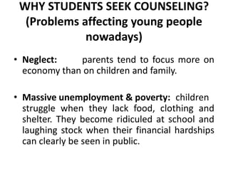 WHY STUDENTS SEEK COUNSELING?
(Problems affecting young people
nowadays)
• Neglect: parents tend to focus more on
economy than on children and family.
• Massive unemployment & poverty: children
struggle when they lack food, clothing and
shelter. They become ridiculed at school and
laughing stock when their financial hardships
can clearly be seen in public.
 