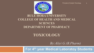 BULE HORA UNIVERSITY
COLLEGE OF HEALTH AND MEDICAL
SCIENCES
DEPARTMENT OF PHARMACY
TOXICOLOGY
For 4th year Medical Laboratoy Students
Principle of Analytic Toxicology 1
By:Aliyi G.(B.Pharm)
 