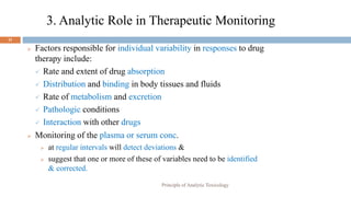 3. Analytic Role in Therapeutic Monitoring
11
 Factors responsible for individual variability in responses to drug
therapy include:
 Rate and extent of drug absorption
 Distribution and binding in body tissues and fluids
 Rate of metabolism and excretion
 Pathologic conditions
 Interaction with other drugs
 Monitoring of the plasma or serum conc.
 at regular intervals will detect deviations &
 suggest that one or more of these of variables need to be identified
& corrected.
Principle of Analytic Toxicology
 