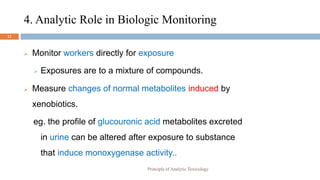 4. Analytic Role in Biologic Monitoring
12
 Monitor workers directly for exposure
 Exposures are to a mixture of compounds.
 Measure changes of normal metabolites induced by
xenobiotics.
eg. the profile of glucouronic acid metabolites excreted
in urine can be altered after exposure to substance
that induce monoxygenase activity..
Principle of Analytic Toxicology
 