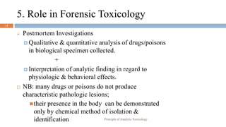 5. Role in Forensic Toxicology
13
 Postmortem Investigations
 Qualitative & quantitative analysis of drugs/poisons
in biological specimen collected.
+
 Interpretation of analytic finding in regard to
physiologic & behavioral effects.
 NB: many drugs or poisons do not produce
characteristic pathologic lesions;
their presence in the body can be demonstrated
only by chemical method of isolation &
identification Principle of Analytic Toxicology
 