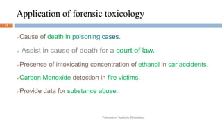Application of forensic toxicology
Cause of death in .
 Assist in cause of death for a court of law.
Presence of intoxicating concentration of ethanol in car accidents.
Carbon Monoxide detection in fire victims.
Provide data for substance abuse.
Principle of Analytic Toxicology
15
 