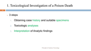 1. Toxicological Investigation of a Poison Death
16
 3 steps
1. Obtaining case history and suitable specimens
2. Toxicologic analyses
3. Interpretation of Analytic findings
Principle of Analytic Toxicology
 