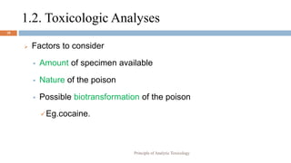 1.2. Toxicologic Analyses
18
 Factors to consider
 Amount of specimen available
 Nature of the poison
 Possible biotransformation of the poison
Eg.cocaine.
Principle of Analytic Toxicology
 