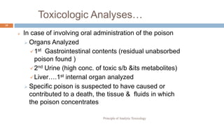 Toxicologic Analyses…
19
 In case of involving oral administration of the poison
 Organs Analyzed
1st Gastrointestinal contents (residual unabsorbed
poison found )
2nd Urine (high conc. of toxic s/b &its metabolites)
Liver….1st internal organ analyzed
 Specific poison is suspected to have caused or
contributed to a death, the tissue & fluids in which
the poison concentrates
Principle of Analytic Toxicology
 