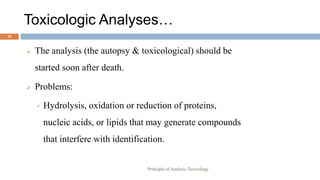 Toxicologic Analyses…
20
 The analysis (the autopsy & toxicological) should be
started soon after death.
 Problems:
 Hydrolysis, oxidation or reduction of proteins,
nucleic acids, or lipids that may generate compounds
that interfere with identification.
Principle of Analytic Toxicology
 