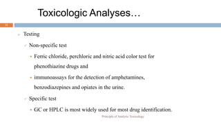 Toxicologic Analyses…
21
 Testing
 Non-specific test
 Ferric chloride, perchloric and nitric acid color test for
phenothiazine drugs and
 immunoassays for the detection of amphetamines,
benzodiazepines and opiates in the urine.
 Specific test
 GC or HPLC is most widely used for most drug identification.
Principle of Analytic Toxicology
 