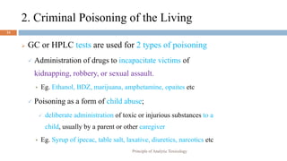 2. Criminal Poisoning of the Living
24
 GC or HPLC tests are used for 2 types of poisoning
 Administration of drugs to incapacitate victims of
kidnapping, robbery, or sexual assault.
 Eg. Ethanol, BDZ, marijuana, amphetamine, opaites etc
 Poisoning as a form of child abuse;
 deliberate administration of toxic or injurious substances to a
child, usually by a parent or other caregiver
 Eg. Syrup of ipecac, table salt, laxative, diuretics, narcotics etc
Principle of Analytic Toxicology
 