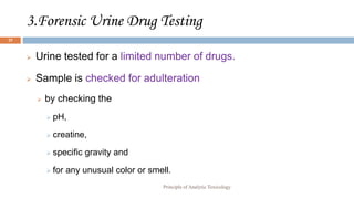 3.Forensic Urine Drug Testing
25
 Urine tested for a limited number of drugs.
 Sample is checked for adulteration
 by checking the
 pH,
 creatine,
 specific gravity and
 for any unusual color or smell.
Principle of Analytic Toxicology
 
