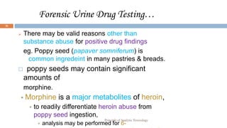 Forensic Urine Drug Testing…
26
 There may be valid reasons other than
substance abuse for positive drug findings
eg. Poppy seed (papaver somniferum) is
common ingredeint in many pastries & breads.
 poppy seeds may contain significant
amounts of
morphine.
 Morphine is a major metabolites of heroin,
 to readily differentiate heroin abuse from
poppy seed ingestion,
 analysis may be performed for 6-
Principle of Analytic Toxicology
 