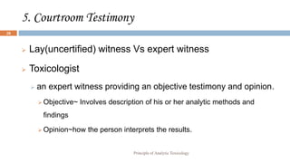 5. Courtroom Testimony
 Lay(uncertified) witness Vs expert witness
 Toxicologist
 an expert witness providing an objective testimony and opinion.
 Objective~ Involves description of his or her analytic methods and
findings
 Opinion~how the person interprets the results.
Principle of Analytic Toxicology
28
 