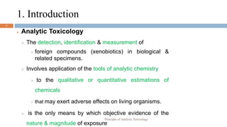 3
 Analytic Toxicology
 The detection, identification & measurement of
 foreign compounds (xenobiotics) in biological &
related specimens.
 Involves application of the tools of analytic chemistry
 to the qualitative or quantitative estimations of
chemicals
 that may exert adverse effects on living organisms.
 is the only means by which objective evidence of the
nature & magnitude of exposure
1. Introduction
Principle of Analytic Toxicology
 