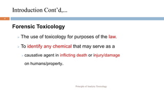 Introduction Cont’d,...
4
Forensic Toxicology
 The use of toxicology for purposes of the law.
 To identify any chemical that may serve as a
 causative agent in inflicting death or injury/damage
on humans/property.
Principle of Analytic Toxicology
 