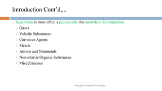 Introduction Cont’d,...
5
 Separation is more often a prerequisite for analytical determination.
 Gases
 Volatile Substances
 Corrosive Agents
 Metals
 Anions and Nonmetals
 Nonvolatile Organic Substances
 Miscellaneous
Principle of Analytic Toxicology
 
