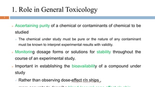 1. Role in General Toxicology
7
 Ascertaining purity of a chemical or contaminants of chemical to be
studied
 The chemical under study must be pure or the nature of any contaminant
must be known to interpret experimental results with validity.
 Monitoring dosage forms or solutions for stability throughout the
course of an experimental study.
 Important in establishing the bioavailability of a compound under
study
 Rather than observing dose-effect r/n ships ,
Principle of Analytic Toxicology
 